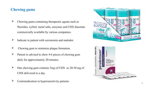 23
Chewing gums
 Chewing gums containing therapeutic agents such as
fluorides, xylitol, metal salts, enzymes and CHX diacetate
commercially available by various companies.
 Indicate in patient with xerostomia and malodor.
 Chewing gum to minimize plaque formation.
 Patient to advised to chew 4-6 pieces of chewing gum
daily for approximately 20 minutes.
 One chewing gum contains 5mg of CHX so 20-30 mg of
CHX delivered in a day.
 Contraindication in hypersensitivity patients
 