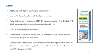 24
Sprays
 0.12 % and 0.2 % Sprays are available commercially.
 Very useful physically and mentally handicapped patients.
 Twice daily sprays of non-aerosol CHX deliver approximately 1.4 to 2 ml of CHX
which is one-seventh of the optimal mouthrinse dose of 0.2 % .
 Effect on plaque and gingival bleeding.
 The advantage of aerosols is that the agent can be applied exactly where it is needed.
However, the dosage is not predictable.
 Their use on all dental surfaces is associated with a reduction in plaque level similar to
that obtained with mouth rinsing, but the adverse effects are also the same (Francis et
al. 1987b; Kalaga et al. 1989a)
 