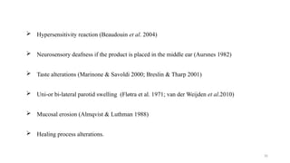 26
 Hypersensitivity reaction (Beaudouin et al. 2004)
 Neurosensory deafness if the product is placed in the middle ear (Aursnes 1982)
 Taste alterations (Marinone & Savoldi 2000; Breslin & Tharp 2001)
 Uni or bi lateral parotid swelling (Fløtra
‐ ‐ et al. 1971; van der Weijden et al.2010)
 Mucosal erosion (Almqvist & Luthman 1988)
 Healing process alterations.
 