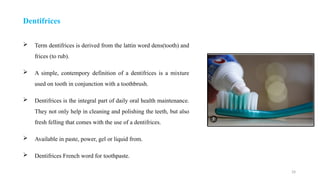 29
Dentifrices
 Term dentifrices is derived from the lattin word dens(tooth) and
frices (to rub).
 A simple, contempory definition of a dentifrices is a mixture
used on tooth in conjunction with a toothbrush.
 Dentifrices is the integral part of daily oral health maintenance.
They not only help in cleaning and polishing the teeth, but also
fresh felling that comes with the use of a dentifrices.
 Available in paste, power, gel or liquid from.
 Dentifrices French word for toothpaste.
 