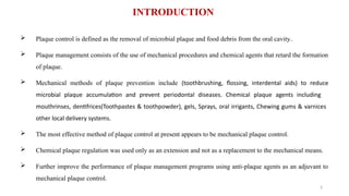 3
 Plaque control is defined as the removal of microbial plaque and food debris from the oral cavity..
 Plaque management consists of the use of mechanical procedures and chemical agents that retard the formation
of plaque.
 Mechanical methods of plaque prevention include (toothbrushing, flossing, interdental aids) to reduce
microbial plaque accumulation and prevent periodontal diseases. Chemical plaque agents including
mouthrinses, dentifrices(Toothpastes & toothpowder), gels, Sprays, oral irrigants, Chewing gums & varnices
other local delivery systems.
 The most effective method of plaque control at present appears to be mechanical plaque control.
 Chemical plaque regulation was used only as an extension and not as a replacement to the mechanical means.
 Further improve the performance of plaque management programs using anti-plaque agents as an adjuvant to
mechanical plaque control.
INTRODUCTION
 