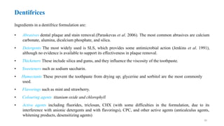 30
Dentifrices
Ingredients in a dentifrice formulation are:
• Abrasives dental plaque and stain removal.(Paraskevas et al. 2006). The most common abrasives are calcium
carbonate, alumina, dicalcium phosphate, and silica.
• Detergents The most widely used is SLS, which provides some antimicrobial action (Jenkins et al. 1991),
although no evidence is available to support its effectiveness in plaque removal.
• Thickeners These include silica and gums, and they influence the viscosity of the toothpaste.
• Sweeteners such as sodium saccharin.
• Humectants These prevent the toothpaste from drying up; glycerine and sorbitol are the most commonly
used.
• Flavorings such as mint and strawberry.
• Colouring agents titanium oxide and chlorophyll
• Active agents including fluorides, triclosan, CHX (with some difficulties in the formulation, due to its
interference with anionic detergents and with flavorings), CPC, and other active agents (anticalculus agents,
whitening products, desensitizing agents)
 