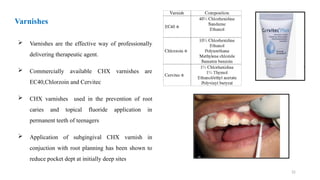 32
 Varnishes are the effective way of professionally
delivering therapeutic agent.
 Commercially available CHX varnishes are
EC40,Chlorzoin and Cervitec
 CHX varnishes used in the prevention of root
caries and topical fluoride application in
permanent teeth of teenagers
 Application of subgingival CHX varnish in
conjuction with root planning has been shown to
reduce pocket dept at initially deep sites
Varnishes
 