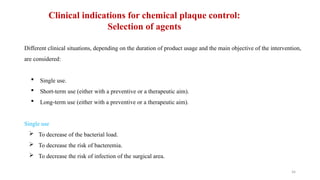 34
Different clinical situations, depending on the duration of product usage and the main objective of the intervention,
are considered:
 Single use.
 Short term use (either with a preventive or a therapeutic aim).
‐
 Long-term use (either with a preventive or a therapeutic aim).
Single use
 To decrease of the bacterial load.
 To decrease the risk of bacteremia.
 To decrease the risk of infection of the surgical area.
Clinical indications for chemical plaque control:
Selection of agents
 