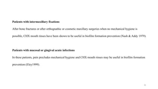 36
Patients with intermaxillary fixations
After bone fractures or after orthognathic or cosmetic maxillary surgeries when no mechanical hygiene is
possible, CHX mouth rinses have been shown to be useful in biofilm formation prevention (Nash & Addy 1979).
Patients with mucosal or gingival acute infections
In these patients, pain precludes mechanical hygiene and CHX mouth rinses may be useful in biofilm formation
prevention (Eley1999).
 