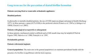 38
Patients carrying fixed or removable orthodontic appliances
Disabled patients
In physically or mentally disabled patients, the use of CHX improves plaque and gingival health (Storhaug
1977). In these patients, a spray (0.2% CHX) is the preferred vehicle (Francis et al. 1987a, b; Kalaga et al.
1989b; Clavero et al. 2003).
Patients with gingival overgrowth or enlargement
In these patients, mechanical control is difficult and a CHX mouth rinse may be helpful (O’Neil &
Figures 1982; Saravia et al. 1990; Francetti et al. 1991
Periodontitis patients
Patients with dental implants
General population: The main aim in the general population is to maintain periodontal health with the
presence of a biofilm in equilibrium with the host response.
Long term use for the prevention
‐ of dental biofilm formation
 