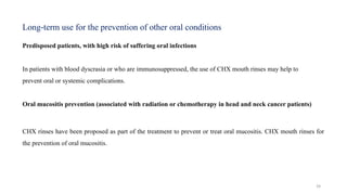 39
Predisposed patients, with high risk of suffering oral infections
In patients with blood dyscrasia or who are immunosuppressed, the use of CHX mouth rinses may help to
prevent oral or systemic complications.
Oral mucositis prevention (associated with radiation or chemotherapy in head and neck cancer patients)
CHX rinses have been proposed as part of the treatment to prevent or treat oral mucositis. CHX mouth rinses for
the prevention of oral mucositis.
Long term use for the prevention
‐ of other oral conditions
 