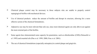 4
 Chemical plaque control may be necessary in those subjects who are unable to properly control
supragingival biofilm with mechanical devices.
 Use of chemical products reduce the amount of biofilm and disrupt its structure, allowing for a more
effective action of the chemical formulations .
 Adjunctive use may be more relevant than sole use, since most chemical agents are only able to act against
the most external parts of the biofilm.
 Some agents have demonstrated some capacity for penetration, such as chlorhexidine (CHX) (Netuschil et
al. 1995) and essential oils (Pan et al. 1999, 2000; Fine et al. 2001).
 The use of chemical formulations (especially antiseptics) to control plaque and gingivitis.
 