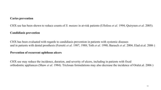 40
Caries prevention
CHX use has been shown to reduce counts of S. mutans in at risk patients (Ullsfoss
‐ et al. 1994; Quirynen et al. 2005).
Candidiasis prevention
CHX has been evaluated with regards to candidiasis prevention in patients with systemic diseases
and in patients with dental prosthesis (Ferretti et al. 1987, 1988; Toth et al. 1990; Barasch et al. 2004; Elad et.al. 2006 )
Prevention of recurrent aphthous ulcers
CHX use may reduce the incidence, duration, and severity of ulcers, including in patients with fixed
orthodontic appliances (Shaw et al. 1984). Triclosan formulations may also decrease the incidence of Oralet.al. 2006 )
 