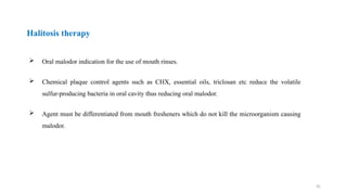 41
 Oral malodor indication for the use of mouth rinses.
 Chemical plaque control agents such as CHX, essential oils, triclosan etc reduce the volatile
sulfur-producing bacteria in oral cavity thus reducing oral malodor.
 Agent must be differentiated from mouth fresheners which do not kill the microorganism causing
malodor.
Halitosis therapy
 
