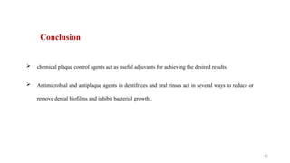 42
 chemical plaque control agents act as useful adjuvants for achieving the desired results.
 Antimicrobial and antiplaque agents in dentifrices and oral rinses act in several ways to reduce or
remove dental biofilms and inhibit bacterial growth..
Conclusion
 