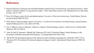 43
 Serrano Herrera D. Chemical oral and dental biofilm control:Clinical Periodontology and Implant Dentistry, Sixth
Edition. Edited by Niklaus P. Lang and Jan Lindhe. © 2015 John Wiley & Sons, Ltd. Published 2015 by John Wiley
& Sons, Ltd.717-748.
 Perry D.A,Plaque control for the periodontal patient: Carranza’s Clinical periodontology, Tenth Edition, Elsevier
private limited.(2006)728-748.
 Nitin Saroch, Chemical plaqe control, Periobasics: A textbook of Periodontics and Implantology, Second Edition,
Sushrut Publications Pvt. Ltd. (2021) 647-666.
 Vyas T, Bhatt G, Gaur A, Sharma C, Sharma A, Nagi R. Chemical plaque control - A brief review. J Family Med
PrimCare 2021;10:1562-8.
 Jafer M, Patil S, Hosmani J, Bhandi SH, Chalisserry EP, Anil S. Chemical Plaque Control Strategies in the
Prevention of Biofilm-associated Oral Diseases. J Contemp Dent Pract 2016;17(4)
 Marsh PD. Microbiological aspects of the chemical control of plaque and gingivitis. J Dent Res 1992;7:14-31.
 Newman H N. The rationale for chemical adjuncts in plaque I control. International Dental Journal (1998) Vol.
48/No.3
References
 