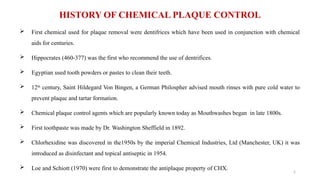 5
HISTORY OF CHEMICAL PLAQUE CONTROL
 First chemical used for plaque removal were dentifrices which have been used in conjunction with chemical
aids for centuries.
 Hippocrates (460-377) was the first who recommend the use of dentrifices.
 Egyptian used tooth powders or pastes to clean their teeth.
 12th
century, Saint Hildegard Von Bingen, a German Philospher advised mouth rinses with pure cold water to
prevent plaque and tartar formation.
 Chemical plaque control agents which are popularly known today as Mouthwashes began in late 1800s.
 First toothpaste was made by Dr. Washington Sheffield in 1892.
 Chlorhexidine was discovered in the1950s by the imperial Chemical Industries, Ltd (Manchester, UK) it was
introduced as disinfectant and topical antiseptic in 1954.
 Loe and Schiott (1970) were first to demonstrate the antiplaque property of CHX.
 