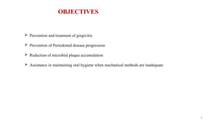 6
OBJECTIVES
 Prevention and treatment of gingivitis.
 Prevention of Periodontal disease progression
 Reduction of microbial plaque accumulation
 Assistance in maintaining oral hygiene when mechanical methods are inadequate
 