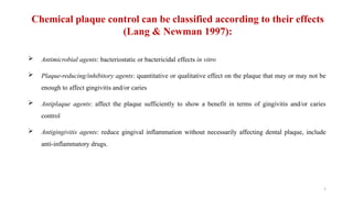 7
Chemical plaque control can be classified according to their effects
(Lang & Newman 1997):
 Antimicrobial agents: bacteriostatic or bactericidal effects in vitro
 Plaque reducing/inhibitory agents
‐ : quantitative or qualitative effect on the plaque that may or may not be
enough to affect gingivitis and/or caries
 Antiplaque agents: affect the plaque sufficiently to show a benefit in terms of gingivitis and/or caries
control
 Antigingivitis agents: reduce gingival inflammation without necessarily affecting dental plaque, include
anti inflammatory drugs.
‐
 