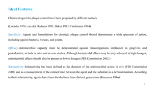 8
Ideal Features
Chemical agent for plaque control have been proposed by different authors
(Loesche 1976; van der Ouderaa 1991; Baker 1993; Fischmann 1994)
Specificity: Agents and formulations for chemical plaque control should demonstrate a wide spectrum of action,
including against bacteria, viruses, and yeasts.
Efficacy:Antimicrobial capacity must be demonstrated against microorganisms implicated in gingivitis and
periodontitis, in both in vitro and in vivo studies. Although bactericidal effects may be only achieved at high dosages,
antimicrobial effects should also be present at lower dosages (FDI Commission 2002.)
Substantivity Substantivity has been defined as the duration of the antimicrobial action in vivo (FDI Commission
2002) and as a measurement of the contact time between the agent and the substrate in a defined medium. According
to their substantivity, agents have been divided into three distinct generations (Kornman 1986)
 