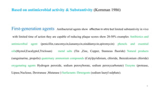 9
First generation agents
‐ Antibacterial agents show effective in vitro but limited substantivity in vivo
with limited time of action they are capable of reducing plaque scores show 20-50% examples Antibiotics and
antimicrobial agent (penicillin,vancomycin,kanamycin,ninddamycin,spiromycin) phenols and essential
oils(thymol,Eucalyptol,Triclosan) metal salts (Tin ,Zinc, Copper, Stannous fluoride) Natural products
(sanguinarine, propolis) quaternary ammonium compounds (Cetylpyridinium, chloride, Benzalconium chloride)
oxygenating agents Hydrogen peroxide, sodium peroxyborate, sodium peroxycarbonate) Enzyme (protease,
Lipase,Nuclease, Dextranase ,Mutanase ) Surfactants /Detergents (sodium lauryl sulphate).
Based on antimicrobial activity & Substantivity (Kornman 1986)
 