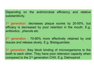 Depending on the antimicrobial efficiency and relative
substantitivity.
1st
generation: decreases plaque scores by 20-50%, but
efficacy is decreased by poor retention in the mouth. E.g.
antibiotics , phenols etc.
2nd
generation : 70-90% more effectively retained by oral
tissues and release slowly. E.g. Bisbiguanides
3rd
generation: they block binding of microorganisms to the
tooth to each other. They have poor retension capacity when
compared to the 2nd
generation CHX. E.g. Delmopinol
 