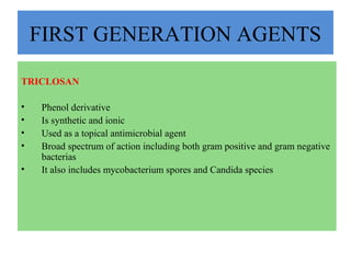 FIRST GENERATION AGENTS
TRICLOSAN
• Phenol derivative
• Is synthetic and ionic
• Used as a topical antimicrobial agent
• Broad spectrum of action including both gram positive and gram negative
bacterias
• It also includes mycobacterium spores and Candida species
 