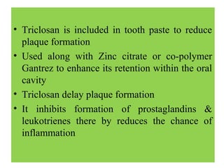 • Triclosan is included in tooth paste to reduce
plaque formation
• Used along with Zinc citrate or co-polymer
Gantrez to enhance its retention within the oral
cavity
• Triclosan delay plaque formation
• It inhibits formation of prostaglandins &
leukotrienes there by reduces the chance of
inflammation
 