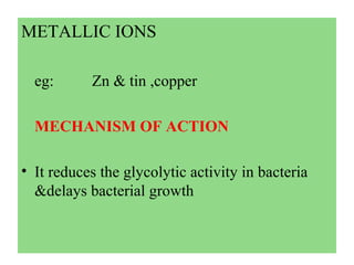 METALLIC IONS
eg: Zn & tin ,copper
MECHANISM OF ACTION
• It reduces the glycolytic activity in bacteria
&delays bacterial growth
 