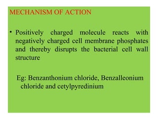 MECHANISM OF ACTION
• Positively charged molecule reacts with
negatively charged cell membrane phosphates
and thereby disrupts the bacterial cell wall
structure
Eg: Benzanthonium chloride, Benzalleonium
chloride and cetylpyredinium
 