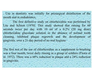 . Use in dentistry was initially for presurgical disinfection of the
mouth and in endodontics.
The first definitive study on chlorhexidine was performed by
Löe and Schiott (1970). This study showed that rinsing for 60
seconds twice per day with 10 ml of a 0.2% (20 mg dose)
chlorhexidine gluconate solution in the absence of normal tooth
cleaning, inhibited plaque regrowth and the development of
gingivitis. over a 21-day period of no oral hygiene
The first test of the use of chlorhexidine as a supplement to brushing
was a four month, twice daily rinsing in a group of soldiers (Flotra et
al. 1972). There was a 66% reduction in plaque and a 24% reduction
in gingivitis.
 