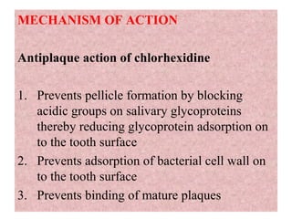 MECHANISM OF ACTION
Antiplaque action of chlorhexidine
1. Prevents pellicle formation by blocking
acidic groups on salivary glycoproteins
thereby reducing glycoprotein adsorption on
to the tooth surface
2. Prevents adsorption of bacterial cell wall on
to the tooth surface
3. Prevents binding of mature plaques
 