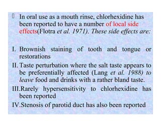  In oral use as a mouth rinse, chlorhexidine has
been reported to have a number of local side
effects(Flotra et al. 1971). These side effects are:
I. Brownish staining of tooth and tongue or
restorations
II. Taste perturbation where the salt taste appears to
be preferentially affected (Lang et al. 1988) to
leave food and drinks with a rather bland taste.
III.Rarely hypersensitivity to chlorhexidine has
been reported
IV.Stenosis of parotid duct has also been reported
 