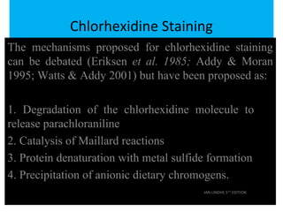 Chlorhexidine Staining
The mechanisms proposed for chlorhexidine staining
can be debated (Eriksen et al. 1985; Addy & Moran
1995; Watts & Addy 2001) but have been proposed as:
1. Degradation of the chlorhexidine molecule to
release parachloraniline
2. Catalysis of Maillard reactions
3. Protein denaturation with metal sulfide formation
4. Precipitation of anionic dietary chromogens.
JAN LINDHE 5TH
EDITION
 