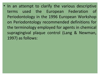 • In an attempt to clarify the various descriptive
terms used the European Federation of
Periodontology in the 1996 European Workshop
on Periodontology recommended definitions for
the terminology employed for agents in chemical
supragingival plaque control (Lang & Newman,
1997) as follows:
 