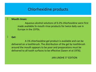 Chlorhexidine products
 Mouth rinses:
Aqueous alcohol solutions of 0.2% chlorhexidine were first
made available fo mouth rinse products for twice daily use in
Europe in the 1970s.
 Gel:
A 1% chlorhexidine gel product is available and can be
delivered on a toothbrush. The distribution of the gel by toothbrush
around the mouth appears to be poor and preparations must be
delivered to all tooth surfaces to be effective (Saxen et al.1976).
JAN LINDHE 5TH
EDITION
 
