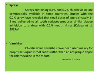 • Sprays:
Sprays containing 0.1% and 0.2% chlorhexidine are
commercially available in some countries. Studies with the
0.2% spray have revealed that small doses of approximately 1–
2 mg delivered to all tooth surfaces produces similar plaque
inhibition to a rinse with 0.2% mouth rinses (Kalaga et al.
1989a).
• Varnishes:
Chlorhexidine varnishes have been used mainly for
prophylaxis against root caries rather than an antiplaque depot
for chlorhexidine in the mouth.
JAN LINDHE 5TH
EDITION
 