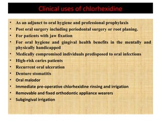Clinical uses of chlorhexidine
• As an adjunct to oral hygiene and professional prophylaxis
• Post oral surgery including periodontal surgery or root planing.
• For patients with jaw fixation
• For oral hygiene and gingival health benefits in the mentally and
physically handicapped
• Medically compromised individuals predisposed to oral infections
• High-risk caries patients
• Recurrent oral ulceration
• Denture stomatitis
• Oral malodor
• Immediate pre-operative chlorhexidine rinsing and irrigation
• Removable and fixed orthodontic appliance wearers
• Subgingival irrigation
 