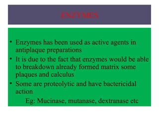 ENZYMES
• Enzymes has been used as active agents in
antiplaque preparations
• It is due to the fact that enzymes would be able
to breakdown already formed matrix some
plaques and calculus
• Some are proteolytic and have bactericidal
action
Eg: Mucinase, mutanase, dextranase etc
 
