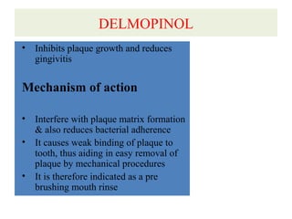 DELMOPINOL
• Inhibits plaque growth and reduces
gingivitis
Mechanism of action
• Interfere with plaque matrix formation
& also reduces bacterial adherence
• It causes weak binding of plaque to
tooth, thus aiding in easy removal of
plaque by mechanical procedures
• It is therefore indicated as a pre
brushing mouth rinse
 