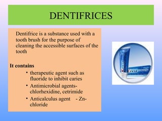 DENTIFRICES
Dentifrice is a substance used with a
tooth brush for the purpose of
cleaning the accessible surfaces of the
tooth
It contains
• therapeutic agent such as
fluoride to inhibit caries
• Antimicrobial agents-
chlorhexidine, cetrimide
• Anticalculus agent - Zn-
chloride
 
