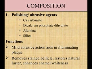 COMPOSITION
1. Polishing/ abrasive agents
• Ca carbonate
• Dicalcium phosphate dihydrate
• Alumina
• Silica
Functions
 Mild abrasive action aids in illuminating
plaque
 Removes stained pellicle, restores natural
luster, enhances enamel whiteness
 