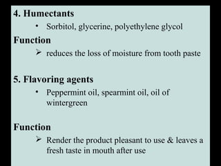 4. Humectants
• Sorbitol, glycerine, polyethylene glycol
Function
 reduces the loss of moisture from tooth paste
5. Flavoring agents
• Peppermint oil, spearmint oil, oil of
wintergreen
Function
 Render the product pleasant to use & leaves a
fresh taste in mouth after use
 