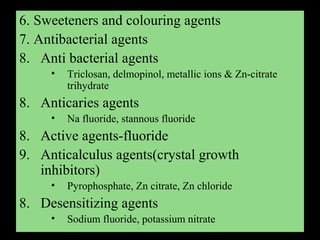 6. Sweeteners and colouring agents
7. Antibacterial agents
8. Anti bacterial agents
• Triclosan, delmopinol, metallic ions & Zn-citrate
trihydrate
8. Anticaries agents
• Na fluoride, stannous fluoride
8. Active agents-fluoride
9. Anticalculus agents(crystal growth
inhibitors)
• Pyrophosphate, Zn citrate, Zn chloride
8. Desensitizing agents
• Sodium fluoride, potassium nitrate
 