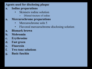 Agents used for disclosing plaque
a. Iodine preparations
• Skinners iodine solution
– Diluted tincture of iodine
a. Mercurochrome preparations
• Mercurochrome soln 5
• Flavored mercurochrome disclosing solution
a. Bismark brown
b. Mebromin
c. Erythrosine
d. Fast green
e. Fluoresin
f. Two tone solutions
g. Basic fuschin
 