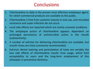 Conclusions
1. Chlorhexidine to date is the proven most effective antiplaque agent,
for which commercial products are available to the public.
2. Chlorhexidine is free from systemic toxicity in oral use, and microbial
resistance and super-infection do not occur.
3. Local side effects are reported which are mainly cosmetic problems.
4. The antiplaque action of chlorhexidine appears dependent on
prolonged persistence of antimicrobial action in the mouth
(substantivity).
5. A number of vehicles for delivering chlorhexidine are available, but
mouth rinses are most commonly recommended.
6. Extrinsic dental staining and perturbation of taste are variably the
two side effects of chlorhexidine mouth rinse usage, which limit
acceptability to users and the long-term employment of this
antiseptic in preventive dentistry.
 