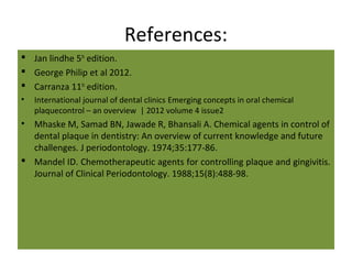 References:
 Jan lindhe 5th
edition.
 George Philip et al 2012.
 Carranza 11th
edition.
• International journal of dental clinics Emerging concepts in oral chemical
plaquecontrol – an overview | 2012 volume 4 issue2
• Mhaske M, Samad BN, Jawade R, Bhansali A. Chemical agents in control of
dental plaque in dentistry: An overview of current knowledge and future
challenges. J periodontology. 1974;35:177-86.
 Mandel ID. Chemotherapeutic agents for controlling plaque and gingivitis.
Journal of Clinical Periodontology. 1988;15(8):488-98.
 