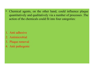 • Chemical agents, on the other hand, could influence plaque
quantitatively and qualitatively via a number of processes .The
action of the chemicals could fit into four categories:
1. Anti adhesive
2. Antimicrobial
3. Plaque removal
4. Anti pathogenic
 