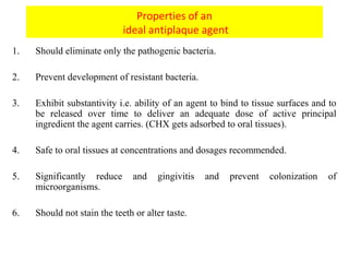 Properties of an
ideal antiplaque agent
1. Should eliminate only the pathogenic bacteria.
2. Prevent development of resistant bacteria.
3. Exhibit substantivity i.e. ability of an agent to bind to tissue surfaces and to
be released over time to deliver an adequate dose of active principal
ingredient the agent carries. (CHX gets adsorbed to oral tissues).
4. Safe to oral tissues at concentrations and dosages recommended.
5. Significantly reduce and gingivitis and prevent colonization of
microorganisms.
6. Should not stain the teeth or alter taste.
 