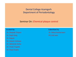 Dental College Azamgarh
Department of Periodontology
Seminar On :Chemical plaque control
Guided By: Submitted by
Dr. Deepak Chopra Dr .Rahul Kesharwani
Dr. Kapil Garg PG 2nd year
Dr. Rajesh
Dr. Anjum Vishwas
Dr. Abhishek Sinha
Dr. Vivek Tripathi
Dr. Payal Gupta
 