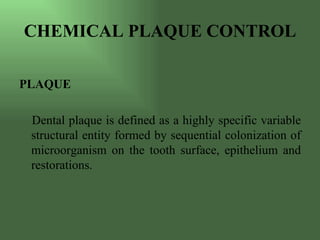 CHEMICAL PLAQUE CONTROL

PLAQUE

 Dental plaque is defined as a highly specific variable
 structural entity formed by sequential colonization of
 microorganism on the tooth surface, epithelium and
 restorations.
 