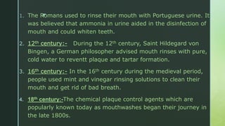 z1. The Romans used to rinse their mouth with Portuguese urine. It
was believed that ammonia in urine aided in the disinfection of
mouth and could whiten teeth.
2. 12th century:- During the 12th century, Saint Hildegard von
Bingen, a German philosopher advised mouth rinses with pure,
cold water to reventt plaque and tartar formation.
3. 16th century:- In the 16th century during the medieval period,
people used mint and vinegar rinsing solutions to clean their
mouth and get rid of bad breath.
4. 18th century:-The chemical plaque control agents which are
popularly known today as mouthwashes began their journey in
the late 1800s.
 