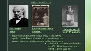 z
Sir Joseph
lister
• Johnson & Johnson was founded
in 1886. But this product – our
oldest – dates from 1879.
HISTORY OF LISTeRINe
Listerine antiseptic
solution
Listerine mouth
wash 1st packing
• Lister was an English surgeon who, in the 1860s,
applied Louis Pasteur’s theory that invisible germs
caused infection, and pioneered antiseptic surgery.
 