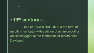 z
 19th century:-.
use of ESSENTIAL OILS in the form of
mouth rinse. Later with addition of antimicrobial or
antiseptic Agent to the toothpaste or mouth rinse
Devloped.
 